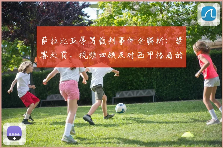 萨拉比亚辱骂裁判事件全解析：禁赛处罚、视频回顾及对西甲格局的影响