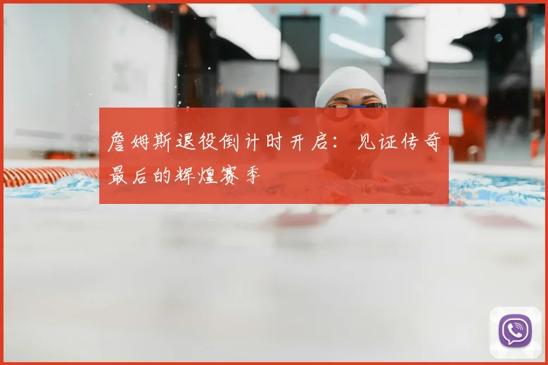 詹姆斯退役倒计时开启:见证传奇最后的辉煌赛季