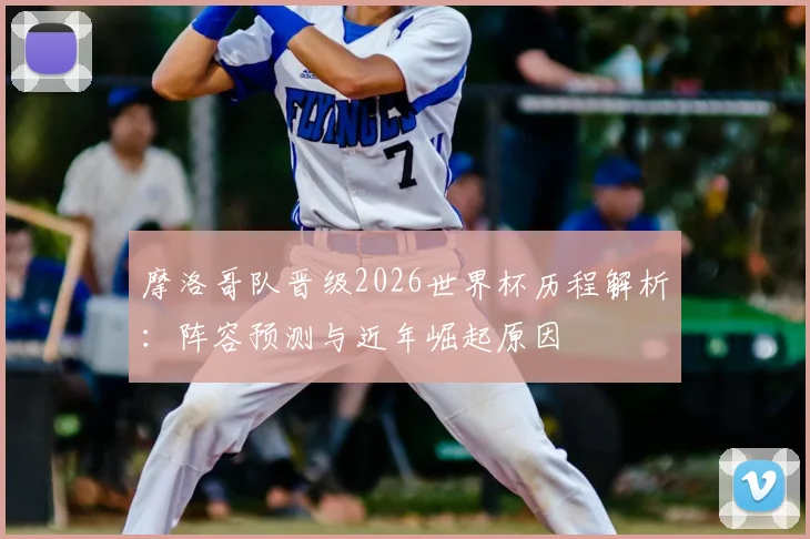 摩洛哥队晋级2026世界杯历程解析：阵容预测与近年崛起原因