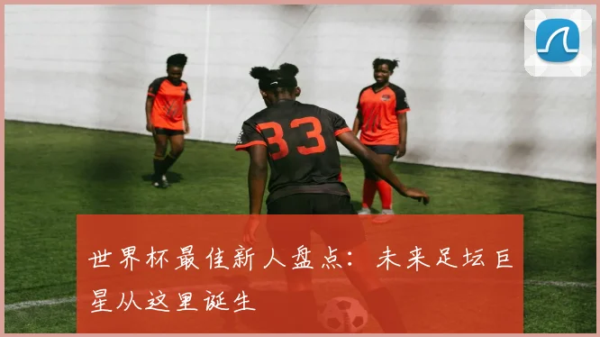 世界杯最佳新人盘点:未来足坛巨星从这里诞生
